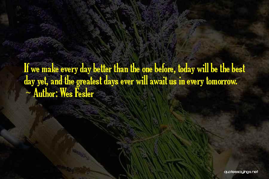 Wes Fesler Quotes: If We Make Every Day Better Than The One Before, Today Will Be The Best Day Yet, And The Greatest