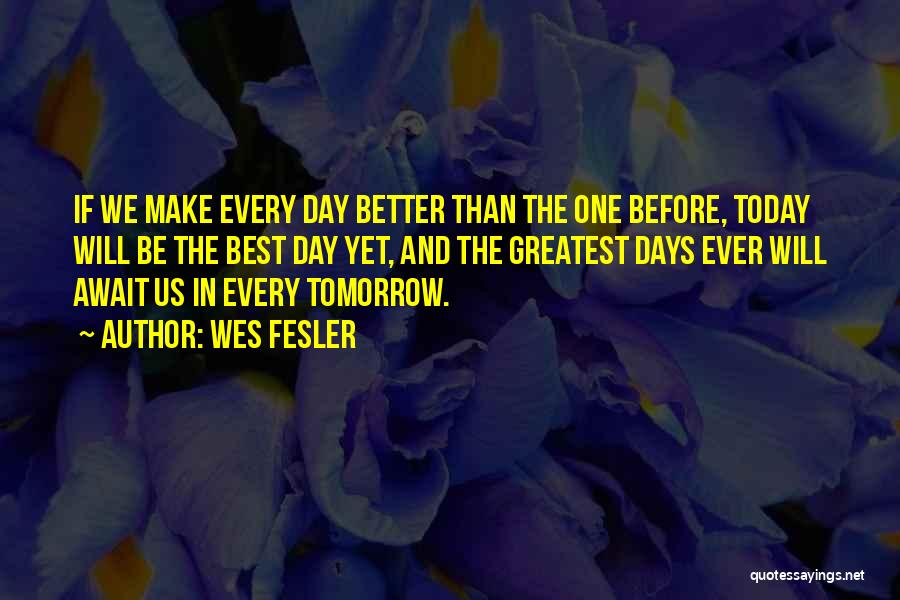 Wes Fesler Quotes: If We Make Every Day Better Than The One Before, Today Will Be The Best Day Yet, And The Greatest