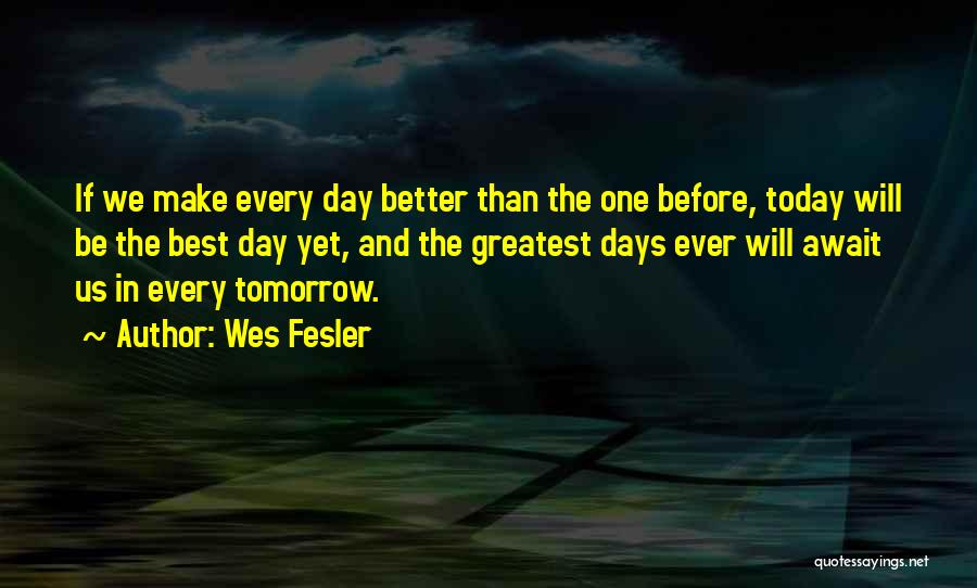 Wes Fesler Quotes: If We Make Every Day Better Than The One Before, Today Will Be The Best Day Yet, And The Greatest