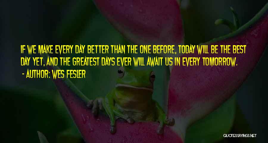 Wes Fesler Quotes: If We Make Every Day Better Than The One Before, Today Will Be The Best Day Yet, And The Greatest