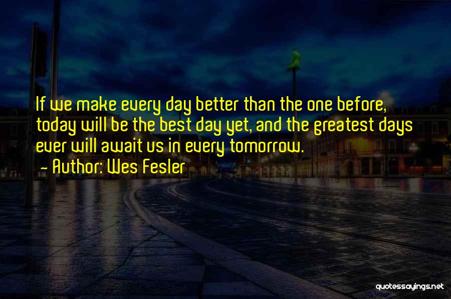 Wes Fesler Quotes: If We Make Every Day Better Than The One Before, Today Will Be The Best Day Yet, And The Greatest