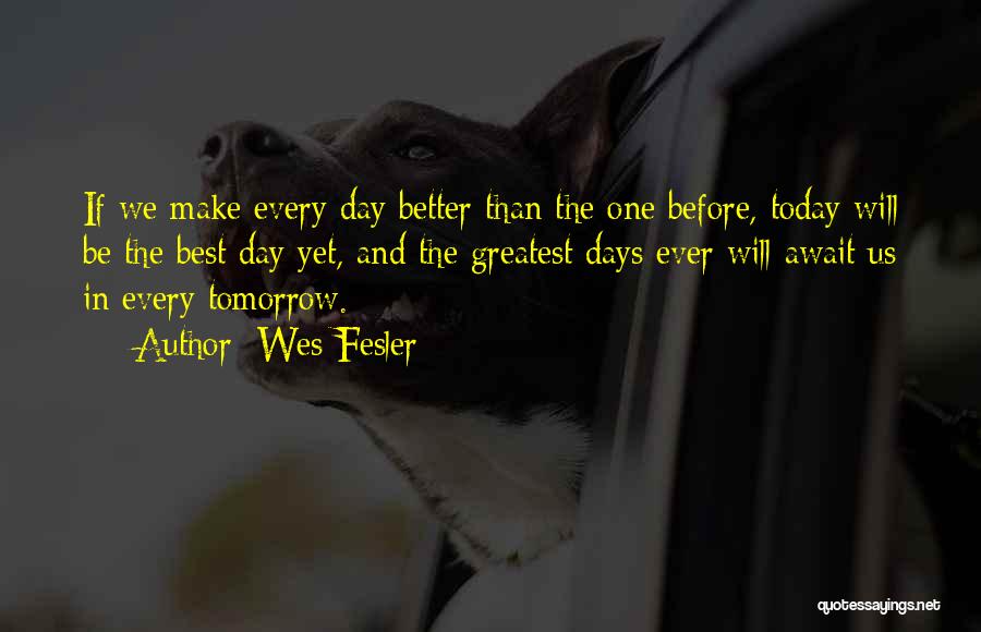 Wes Fesler Quotes: If We Make Every Day Better Than The One Before, Today Will Be The Best Day Yet, And The Greatest