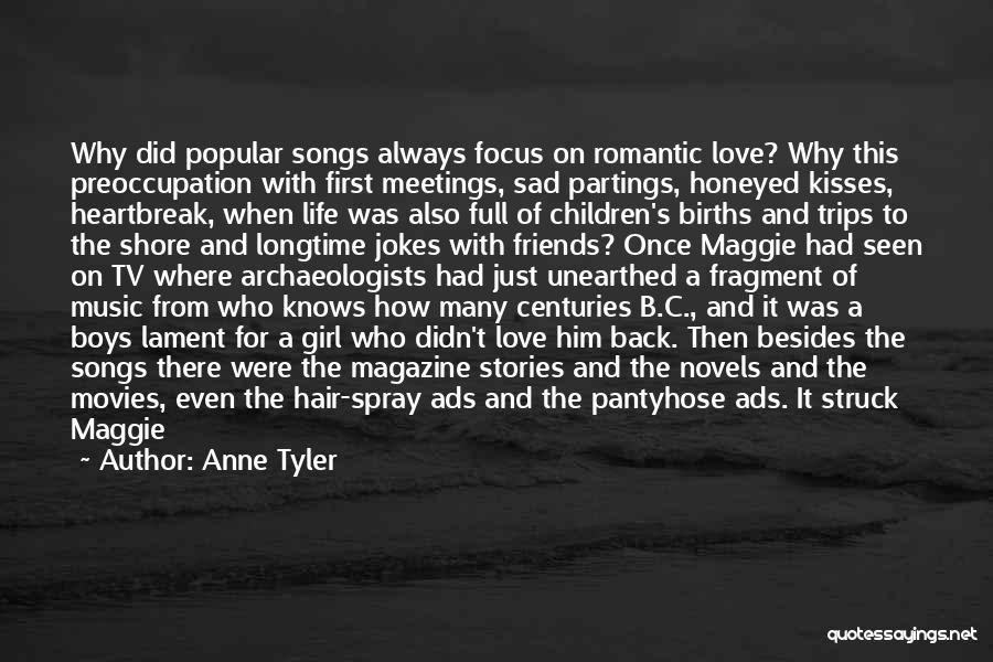 Anne Tyler Quotes: Why Did Popular Songs Always Focus On Romantic Love? Why This Preoccupation With First Meetings, Sad Partings, Honeyed Kisses, Heartbreak,