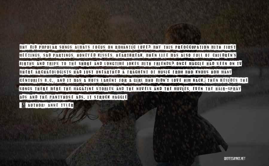 Anne Tyler Quotes: Why Did Popular Songs Always Focus On Romantic Love? Why This Preoccupation With First Meetings, Sad Partings, Honeyed Kisses, Heartbreak,