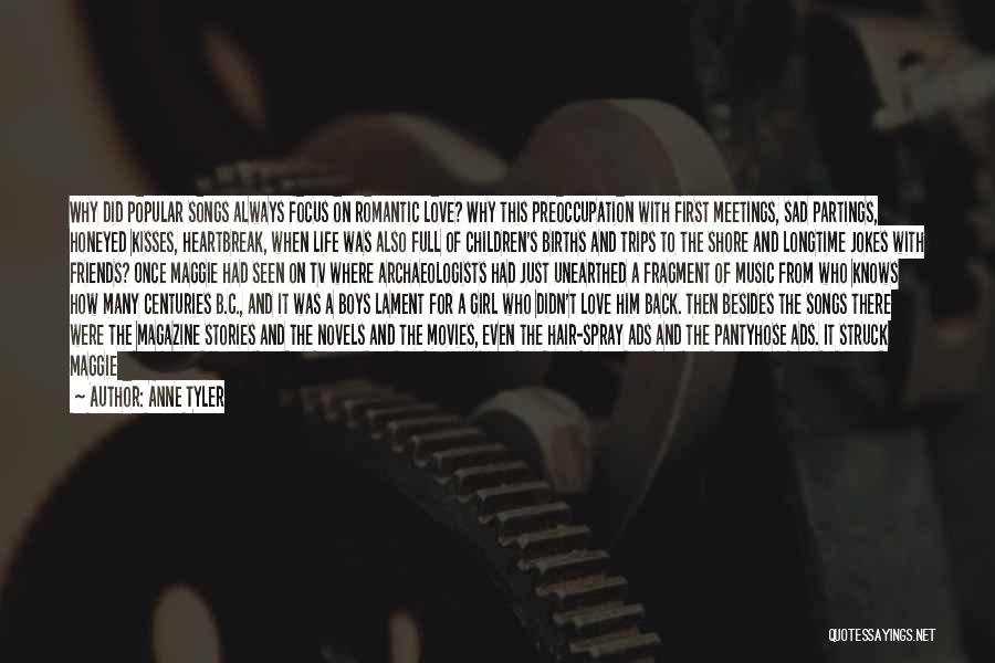 Anne Tyler Quotes: Why Did Popular Songs Always Focus On Romantic Love? Why This Preoccupation With First Meetings, Sad Partings, Honeyed Kisses, Heartbreak,