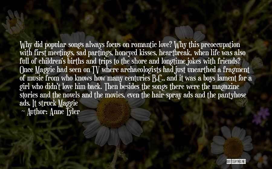 Anne Tyler Quotes: Why Did Popular Songs Always Focus On Romantic Love? Why This Preoccupation With First Meetings, Sad Partings, Honeyed Kisses, Heartbreak,