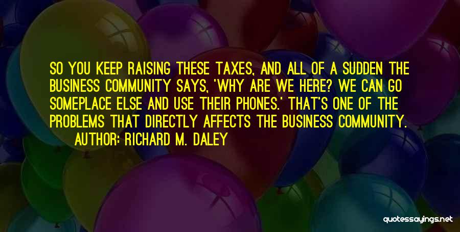 Richard M. Daley Quotes: So You Keep Raising These Taxes, And All Of A Sudden The Business Community Says, 'why Are We Here? We