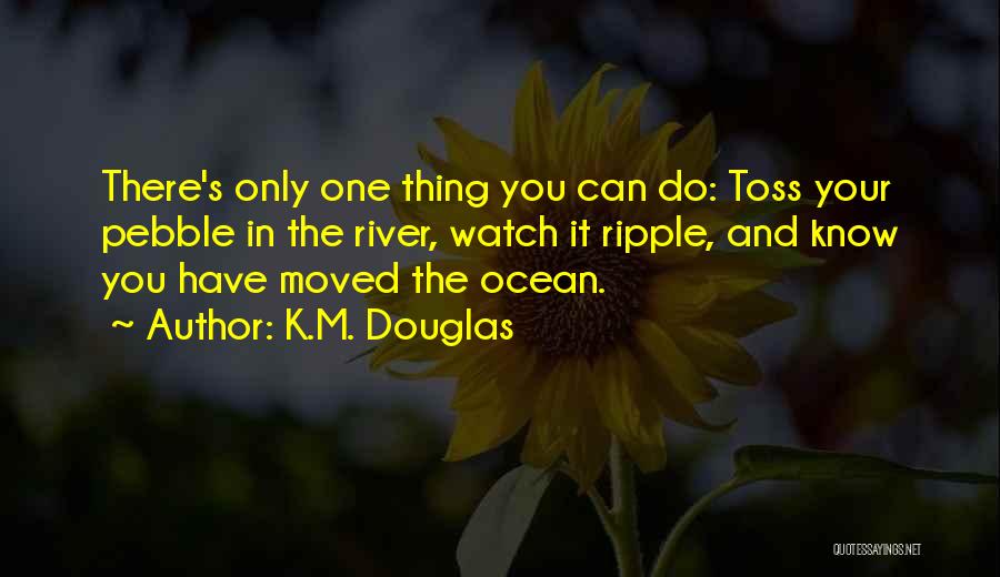 K.M. Douglas Quotes: There's Only One Thing You Can Do: Toss Your Pebble In The River, Watch It Ripple, And Know You Have