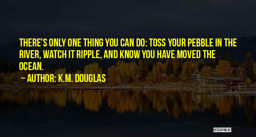 K.M. Douglas Quotes: There's Only One Thing You Can Do: Toss Your Pebble In The River, Watch It Ripple, And Know You Have