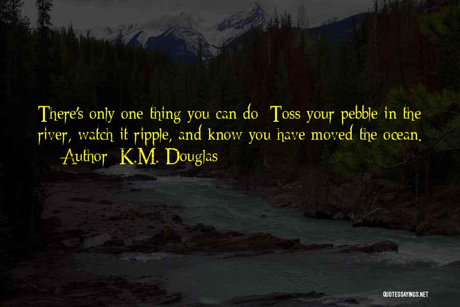 K.M. Douglas Quotes: There's Only One Thing You Can Do: Toss Your Pebble In The River, Watch It Ripple, And Know You Have