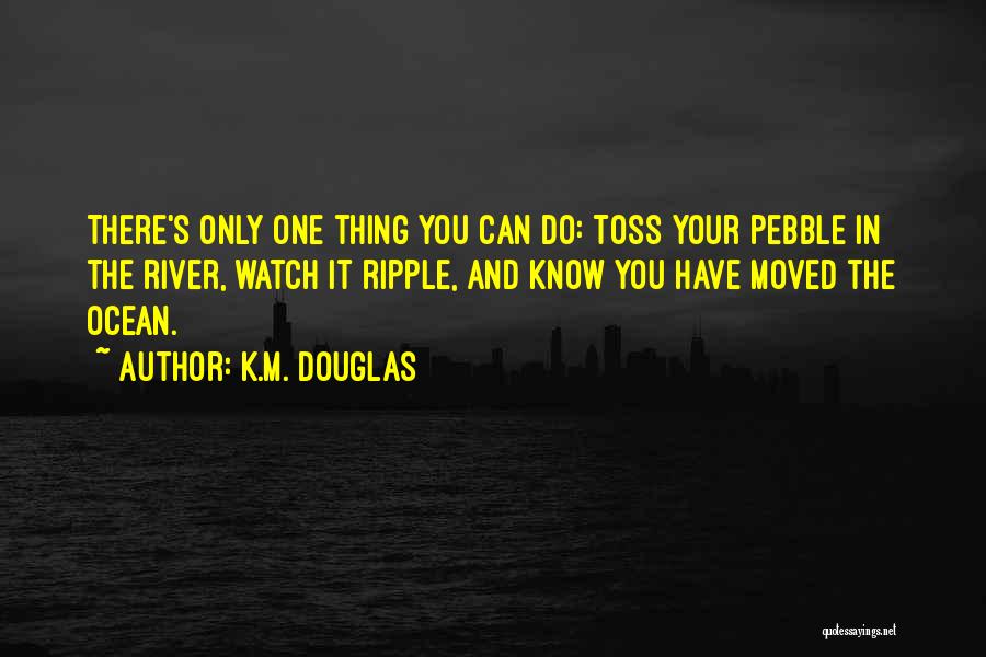 K.M. Douglas Quotes: There's Only One Thing You Can Do: Toss Your Pebble In The River, Watch It Ripple, And Know You Have