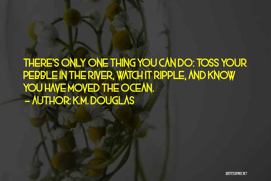 K.M. Douglas Quotes: There's Only One Thing You Can Do: Toss Your Pebble In The River, Watch It Ripple, And Know You Have