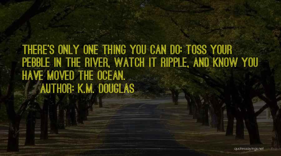 K.M. Douglas Quotes: There's Only One Thing You Can Do: Toss Your Pebble In The River, Watch It Ripple, And Know You Have