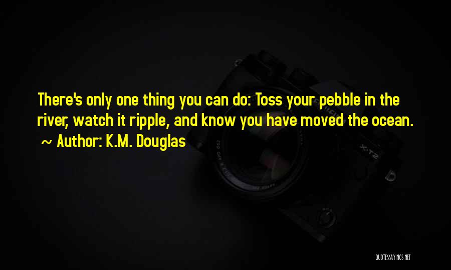 K.M. Douglas Quotes: There's Only One Thing You Can Do: Toss Your Pebble In The River, Watch It Ripple, And Know You Have