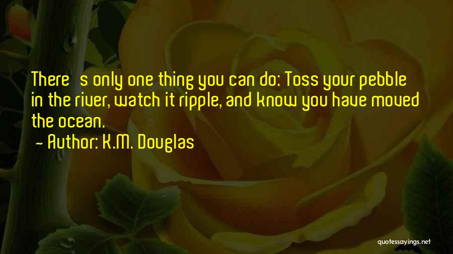 K.M. Douglas Quotes: There's Only One Thing You Can Do: Toss Your Pebble In The River, Watch It Ripple, And Know You Have