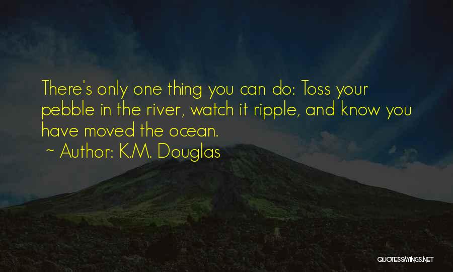 K.M. Douglas Quotes: There's Only One Thing You Can Do: Toss Your Pebble In The River, Watch It Ripple, And Know You Have