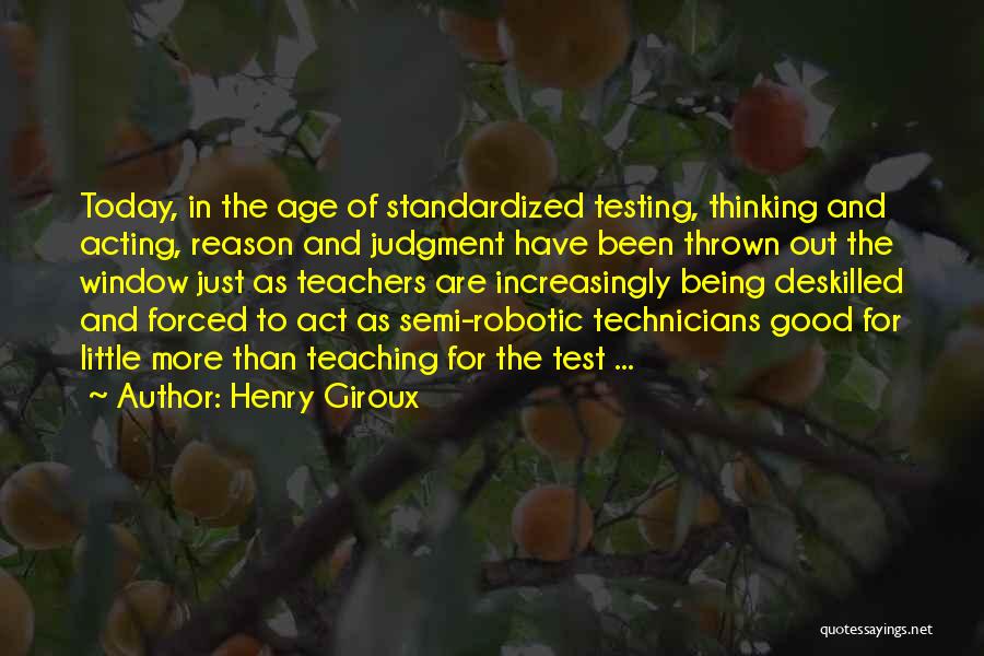 Henry Giroux Quotes: Today, In The Age Of Standardized Testing, Thinking And Acting, Reason And Judgment Have Been Thrown Out The Window Just