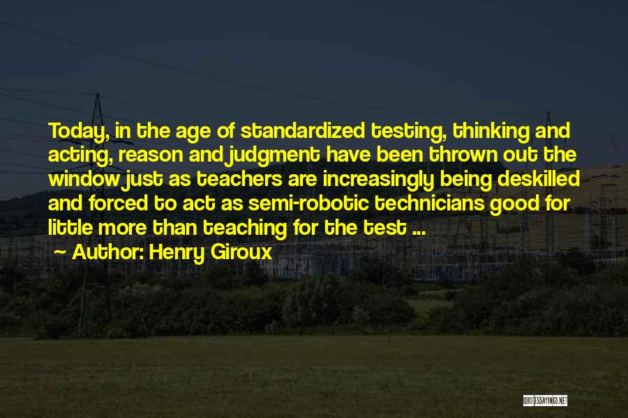 Henry Giroux Quotes: Today, In The Age Of Standardized Testing, Thinking And Acting, Reason And Judgment Have Been Thrown Out The Window Just