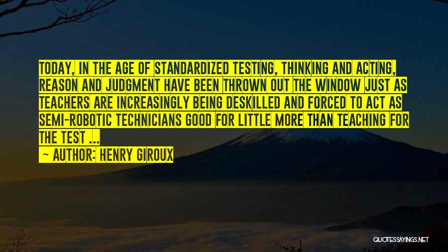 Henry Giroux Quotes: Today, In The Age Of Standardized Testing, Thinking And Acting, Reason And Judgment Have Been Thrown Out The Window Just