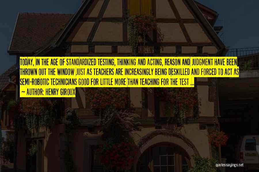 Henry Giroux Quotes: Today, In The Age Of Standardized Testing, Thinking And Acting, Reason And Judgment Have Been Thrown Out The Window Just