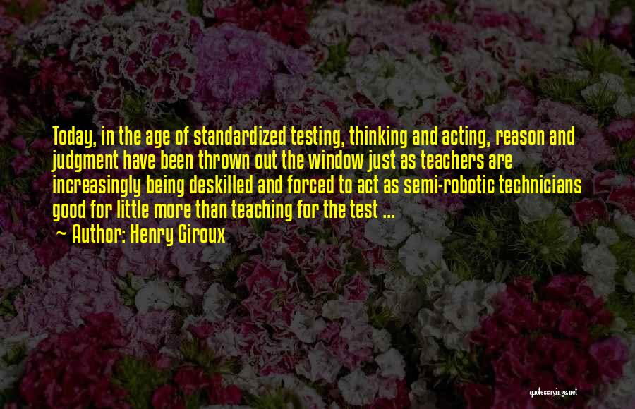 Henry Giroux Quotes: Today, In The Age Of Standardized Testing, Thinking And Acting, Reason And Judgment Have Been Thrown Out The Window Just