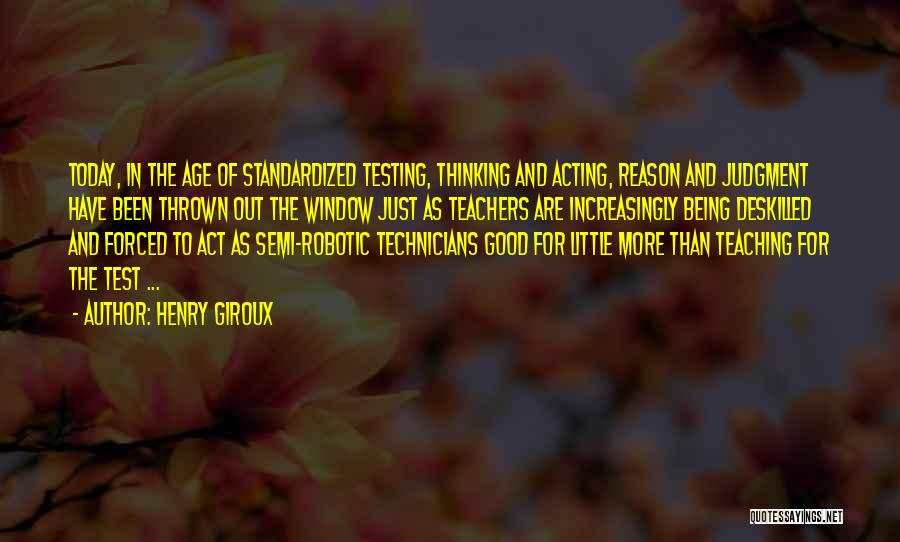 Henry Giroux Quotes: Today, In The Age Of Standardized Testing, Thinking And Acting, Reason And Judgment Have Been Thrown Out The Window Just