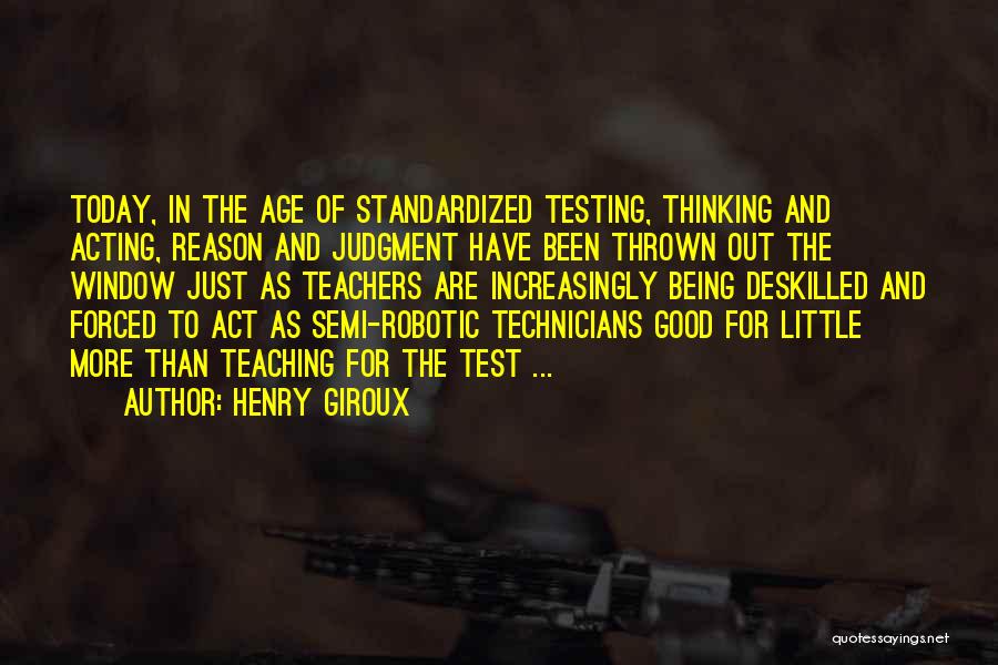 Henry Giroux Quotes: Today, In The Age Of Standardized Testing, Thinking And Acting, Reason And Judgment Have Been Thrown Out The Window Just