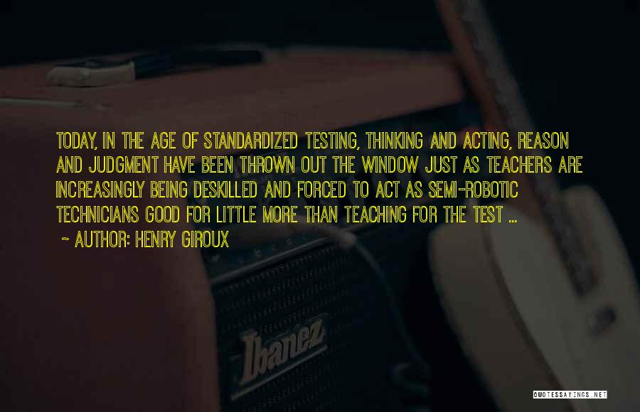 Henry Giroux Quotes: Today, In The Age Of Standardized Testing, Thinking And Acting, Reason And Judgment Have Been Thrown Out The Window Just