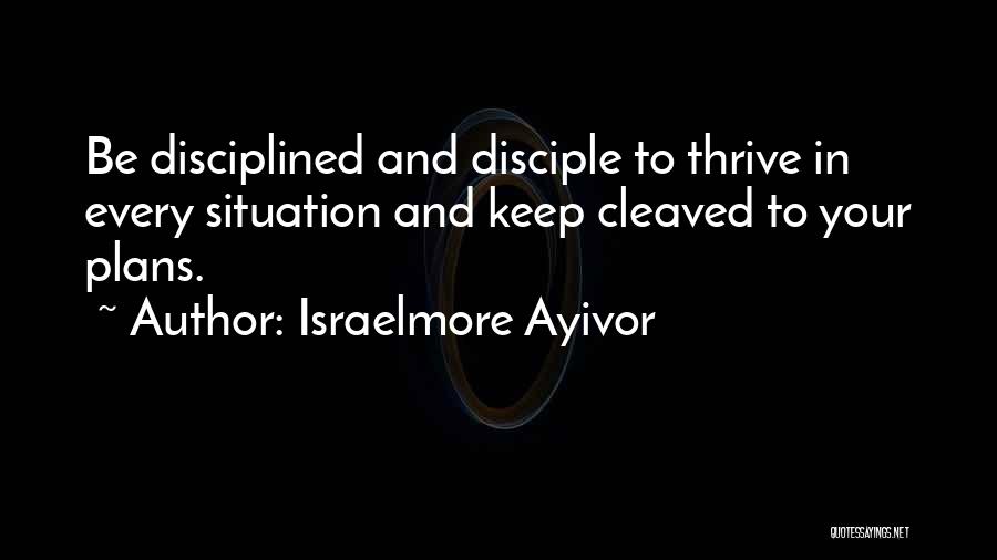 Israelmore Ayivor Quotes: Be Disciplined And Disciple To Thrive In Every Situation And Keep Cleaved To Your Plans.