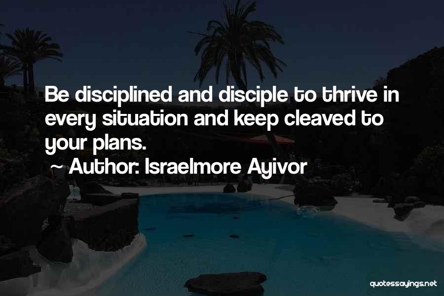 Israelmore Ayivor Quotes: Be Disciplined And Disciple To Thrive In Every Situation And Keep Cleaved To Your Plans.