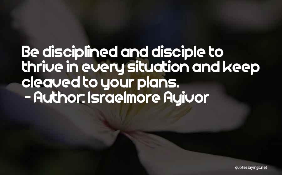 Israelmore Ayivor Quotes: Be Disciplined And Disciple To Thrive In Every Situation And Keep Cleaved To Your Plans.
