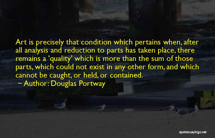 Douglas Portway Quotes: Art Is Precisely That Condition Which Pertains When, After All Analysis And Reduction To Parts Has Taken Place, There Remains