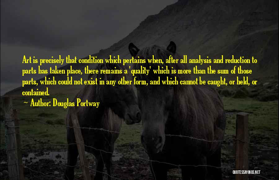 Douglas Portway Quotes: Art Is Precisely That Condition Which Pertains When, After All Analysis And Reduction To Parts Has Taken Place, There Remains