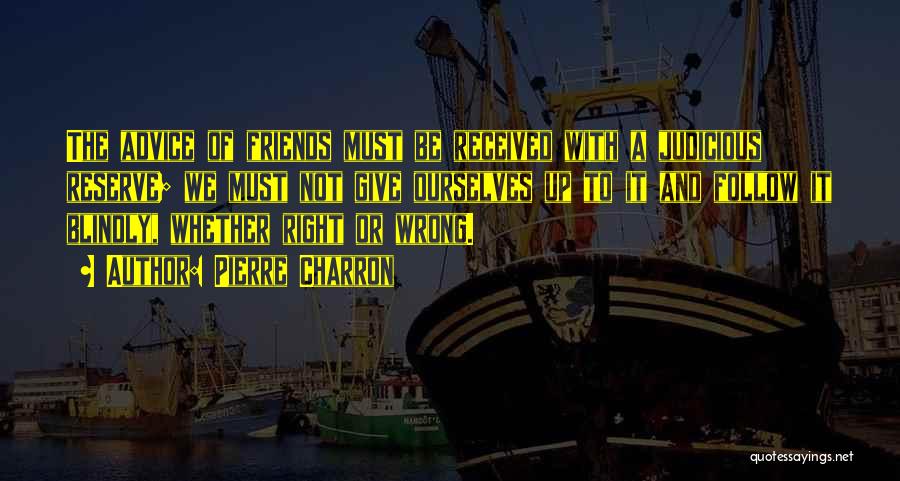 Pierre Charron Quotes: The Advice Of Friends Must Be Received With A Judicious Reserve; We Must Not Give Ourselves Up To It And