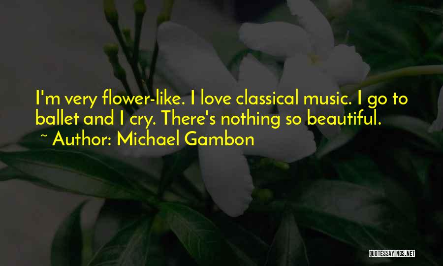 Michael Gambon Quotes: I'm Very Flower-like. I Love Classical Music. I Go To Ballet And I Cry. There's Nothing So Beautiful.