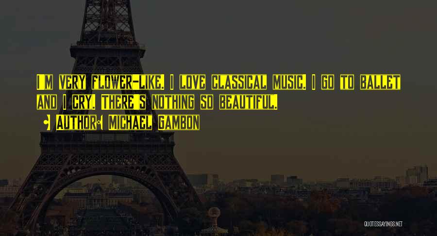 Michael Gambon Quotes: I'm Very Flower-like. I Love Classical Music. I Go To Ballet And I Cry. There's Nothing So Beautiful.