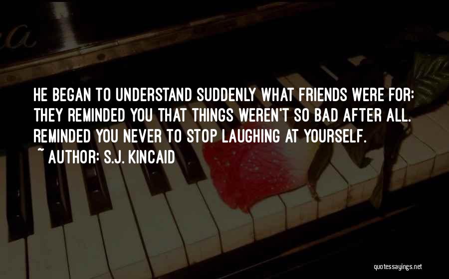 S.J. Kincaid Quotes: He Began To Understand Suddenly What Friends Were For: They Reminded You That Things Weren't So Bad After All. Reminded