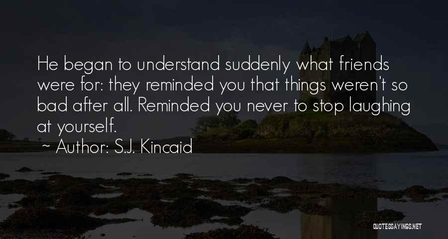 S.J. Kincaid Quotes: He Began To Understand Suddenly What Friends Were For: They Reminded You That Things Weren't So Bad After All. Reminded