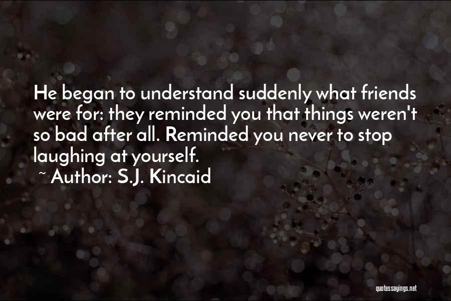 S.J. Kincaid Quotes: He Began To Understand Suddenly What Friends Were For: They Reminded You That Things Weren't So Bad After All. Reminded