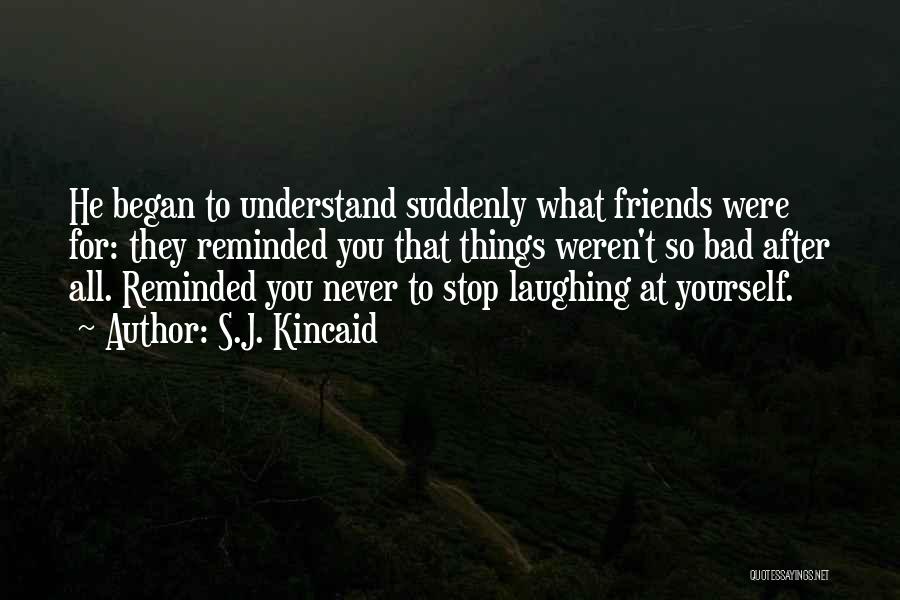 S.J. Kincaid Quotes: He Began To Understand Suddenly What Friends Were For: They Reminded You That Things Weren't So Bad After All. Reminded