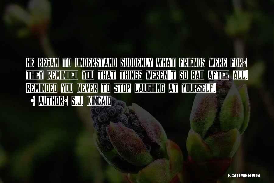 S.J. Kincaid Quotes: He Began To Understand Suddenly What Friends Were For: They Reminded You That Things Weren't So Bad After All. Reminded