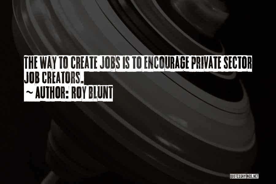 Roy Blunt Quotes: The Way To Create Jobs Is To Encourage Private Sector Job Creators.