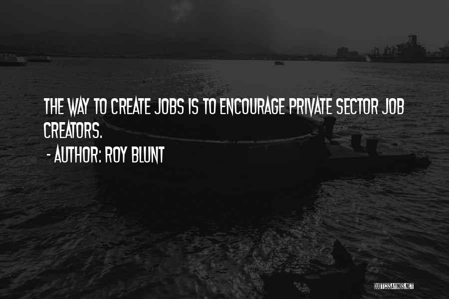 Roy Blunt Quotes: The Way To Create Jobs Is To Encourage Private Sector Job Creators.