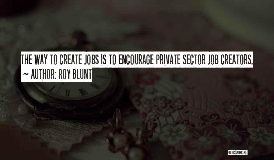 Roy Blunt Quotes: The Way To Create Jobs Is To Encourage Private Sector Job Creators.