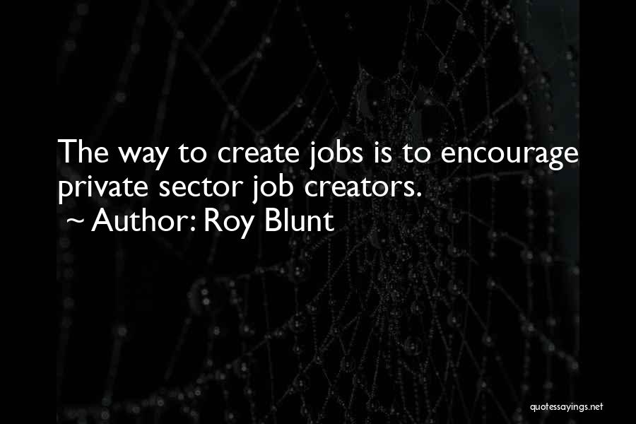Roy Blunt Quotes: The Way To Create Jobs Is To Encourage Private Sector Job Creators.