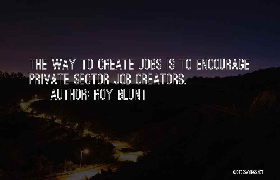 Roy Blunt Quotes: The Way To Create Jobs Is To Encourage Private Sector Job Creators.