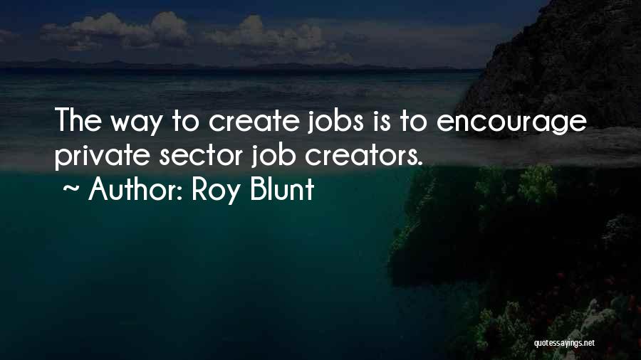 Roy Blunt Quotes: The Way To Create Jobs Is To Encourage Private Sector Job Creators.