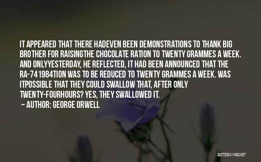 George Orwell Quotes: It Appeared That There Hadeven Been Demonstrations To Thank Big Brother For Raisingthe Chocolate Ration To Twenty Grammes A Week.