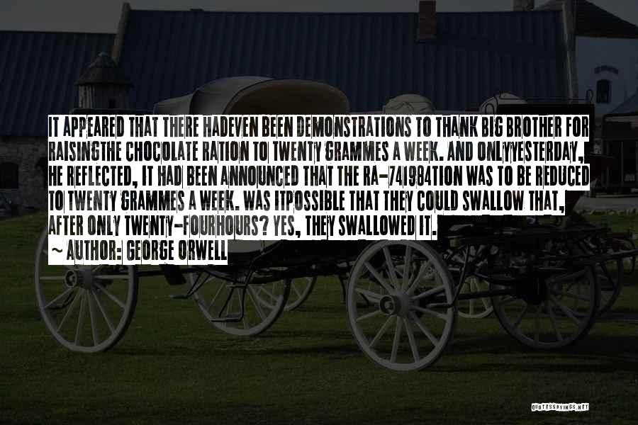 George Orwell Quotes: It Appeared That There Hadeven Been Demonstrations To Thank Big Brother For Raisingthe Chocolate Ration To Twenty Grammes A Week.
