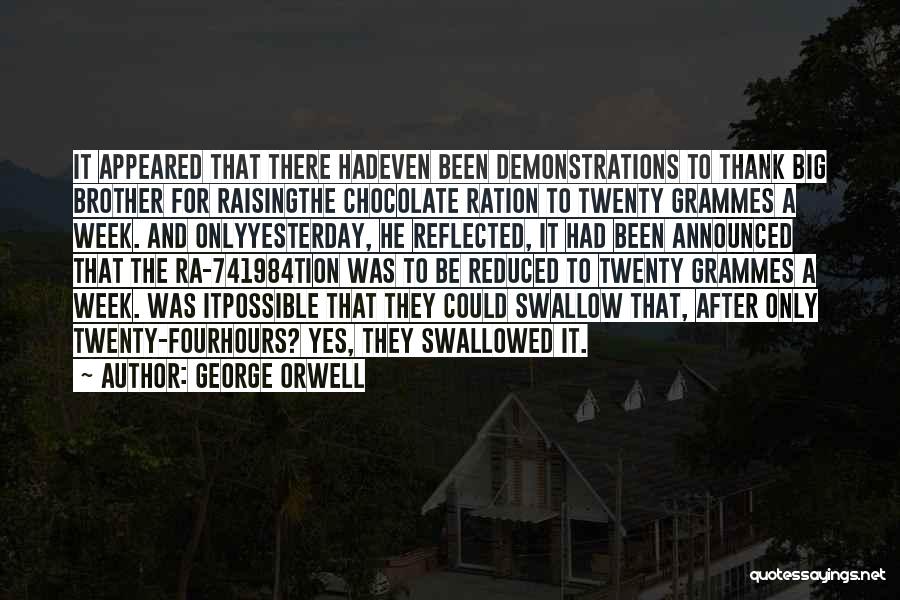 George Orwell Quotes: It Appeared That There Hadeven Been Demonstrations To Thank Big Brother For Raisingthe Chocolate Ration To Twenty Grammes A Week.